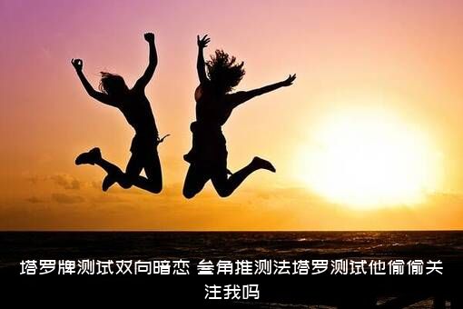 塔罗牌测试双向暗恋，叁角推测法塔罗测试他偷偷关注我吗？
