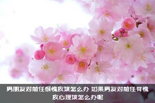 男朋友对前任很愧疚该怎么办？如果男友对前任有愧疚心理该怎么办呢?？