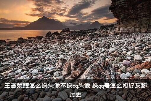 王者荣耀怎么换头像不换qq头像？换qq号怎么将好友移过去？
