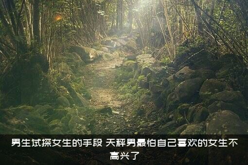 男生试探女生的手段（天秤男最怕自己喜欢的女生不高兴了）