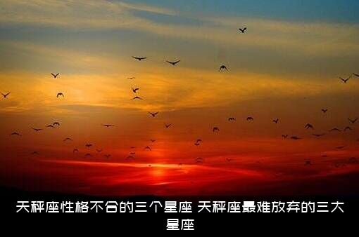 天秤座性格不合的三个星座，天秤座最难放弃的三大星座