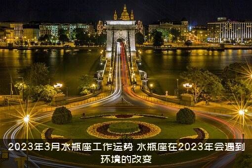 2023年3月水瓶座工作运势（水瓶座在2023年会遇到环境的改变）