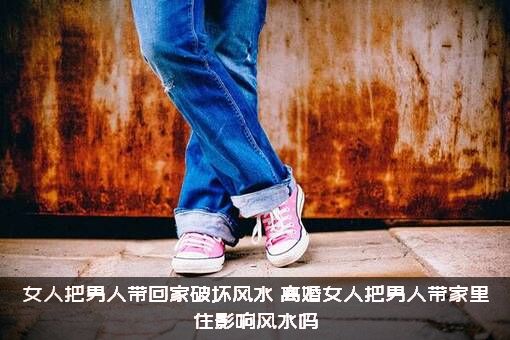 女人把男人带回家破坏风水，离婚女人把男人带家里住影响风水吗?？
