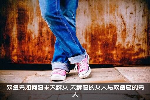 双鱼男如何追求天秤女？天秤座的女人与双鱼座的男人