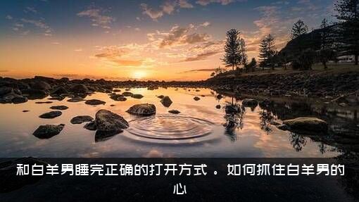 和白羊男睡完正确的打开方式，。如何抓住白羊男的心？