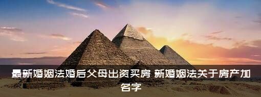 最新婚姻法婚后父母出资买房，新婚姻法关于房产加名字