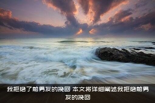 我拒绝了前男友的挽回（本文将详细阐述我拒绝前男友的挽回）