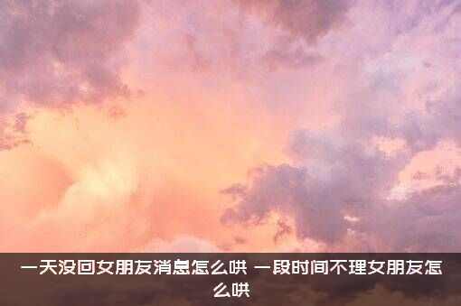 一天没回女朋友消息怎么哄？一段时间不理女朋友怎么哄?？