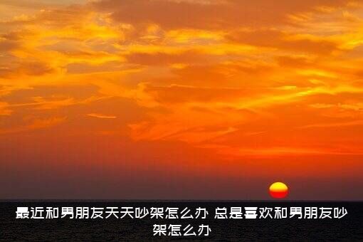 最近和男朋友天天吵架怎么办？总是喜欢和男朋友吵架怎么办？