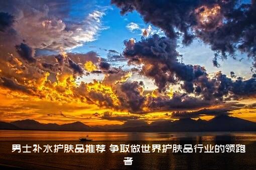 男士补水护肤品推荐（争取做世界护肤品行业的领跑者）