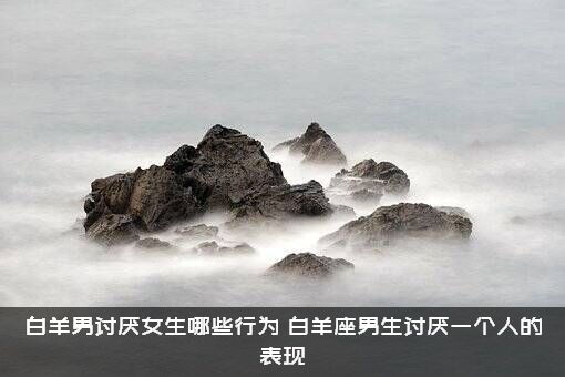 白羊男讨厌女生哪些行为？白羊座男生讨厌一个人的表现
