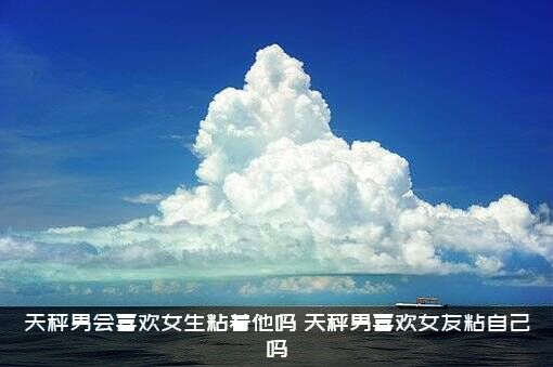 天秤男会喜欢女生粘着他吗？天秤男喜欢女友粘自己吗?？