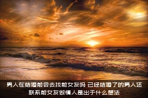 男人在结婚前会去找前女友吗？已经结婚了的男人还联系前女友做情人是出于什么想法?？