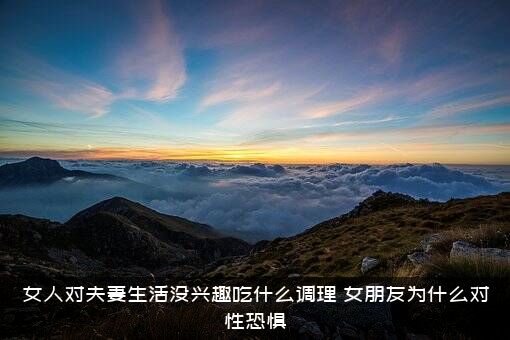 女人对夫妻生活没兴趣吃什么调理？女朋友为什么对性恐惧？
