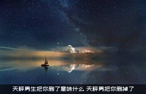 天秤男生把你删了意味什么？天秤男把你删掉了