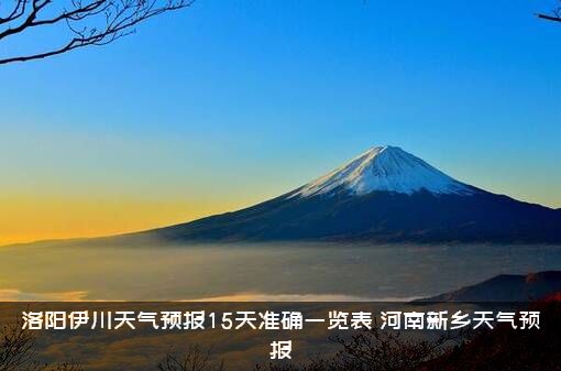 洛阳伊川天气预报15天准确一览表，河南新乡天气预报