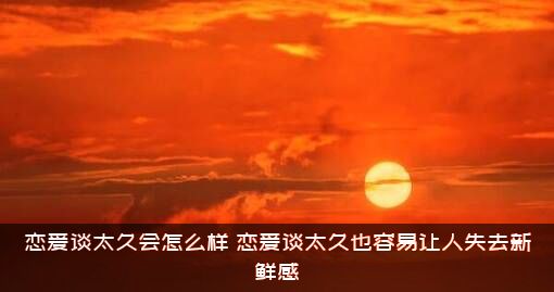 恋爱谈太久会怎么样？恋爱谈太久也容易让人失去新鲜感